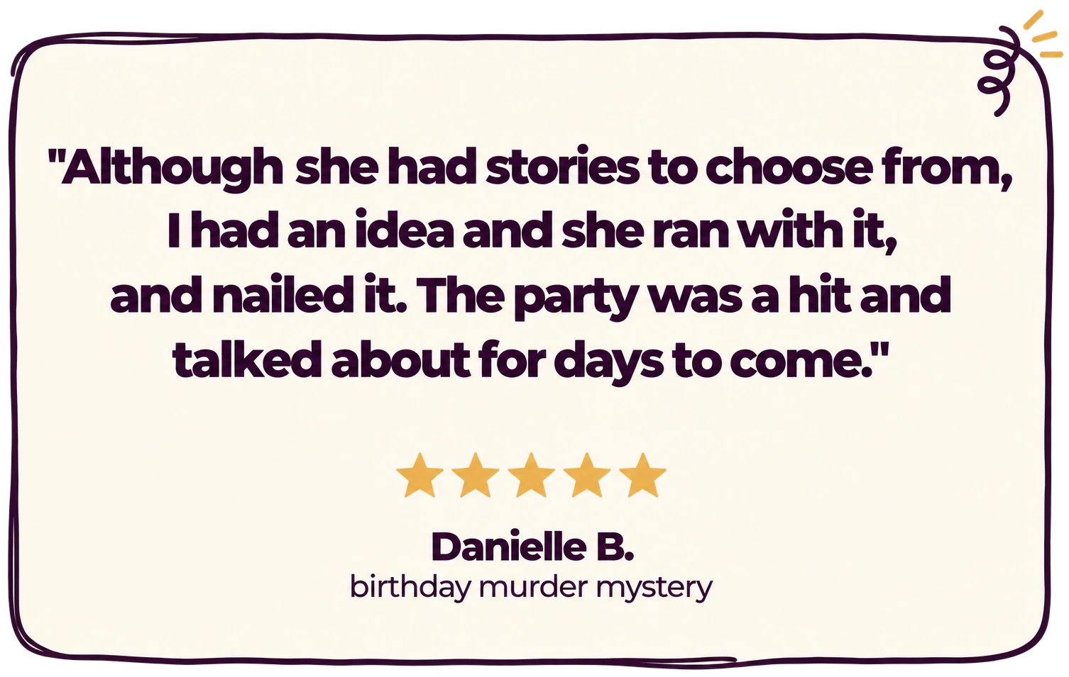 "Although she had stories to choose from, I had an idea and she ran with it, and nailed it. The party was a hit and talked about for days to come." Five stars. Danielle B., birthday murder mystery