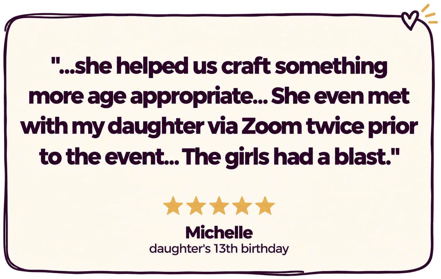 "...she helped us craft something more age appropriate... She even met with my daughter via Zoom twice prior to the event... The girls had a blast." Five stars. Michelle, daughter's 13th birthday