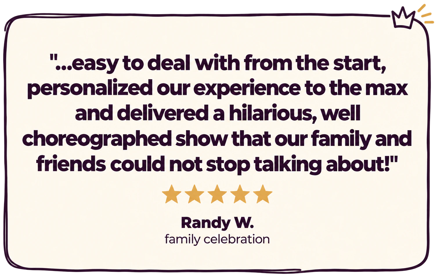 "...easy to deal with from the start, personalized our experience to the max and delivered a hilarious, well choreographed show that our family and friends could not stop talking about!" Five stars. Randy W., family celebration